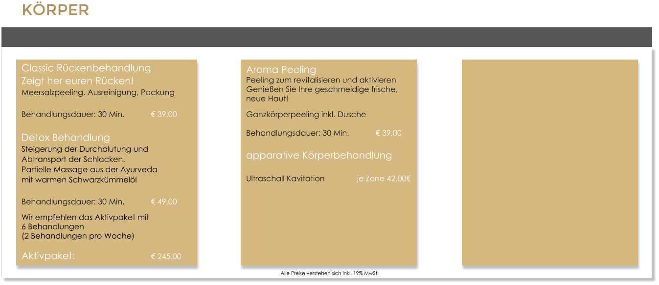 KRPERClassic RckenbehandlungZeigt her euren Rcken!Meersalzpeeling, Ausreinigung, Packung Behandlungsdauer: 30 Min.		 39,00 Detox BehandlungSteigerung der Durchblutung und Abtransport der Schlacken.Partielle Massage aus der Ayurveda mit warmen Schwarzkmmell Behandlungsdauer: 30 Min.		 49,00 Wir empfehlen das Aktivpaket mit 6 Behandlungen  (2 Behandlungen pro Woche) Aktivpaket:					 245,00      Alle Preise verstehen sich inkl. 19% MwSt. Aroma PeelingPeeling zum revitalisieren und aktivierenGenieen Sie Ihre geschmeidige frische, neue Haut! Ganzkrperpeeling inkl. DuscheBehandlungsdauer: 30 Min. 		 39,00 apparative Krperbehandlung Ultraschall Kavitation 		je Zone 42,00